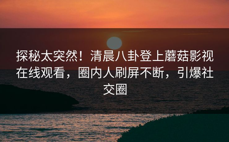 探秘太突然！清晨八卦登上蘑菇影视在线观看，圈内人刷屏不断，引爆社交圈