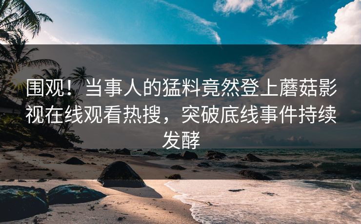 围观！当事人的猛料竟然登上蘑菇影视在线观看热搜，突破底线事件持续发酵