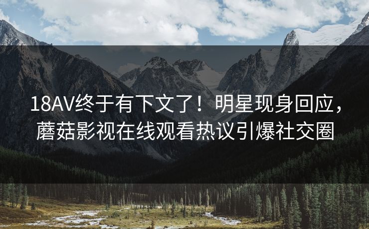 18AV终于有下文了！明星现身回应，蘑菇影视在线观看热议引爆社交圈