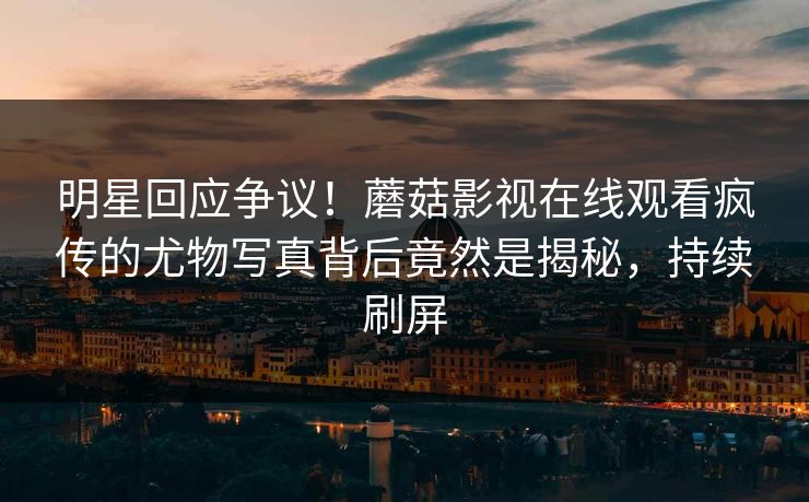 明星回应争议！蘑菇影视在线观看疯传的尤物写真背后竟然是揭秘，持续刷屏