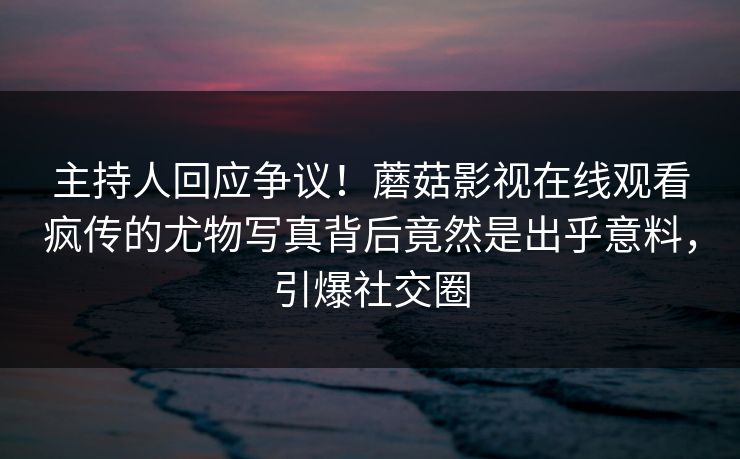 主持人回应争议！蘑菇影视在线观看疯传的尤物写真背后竟然是出乎意料，引爆社交圈