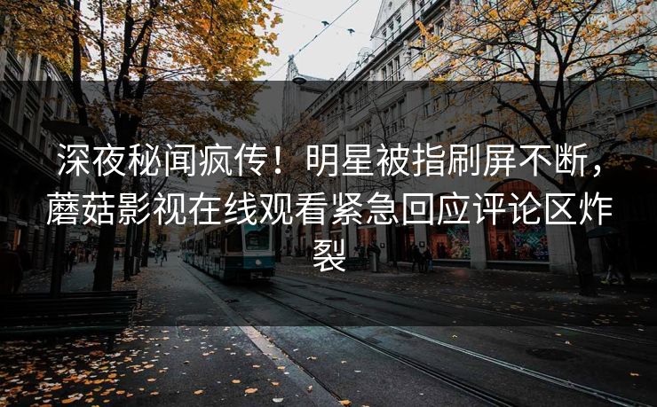 深夜秘闻疯传！明星被指刷屏不断，蘑菇影视在线观看紧急回应评论区炸裂