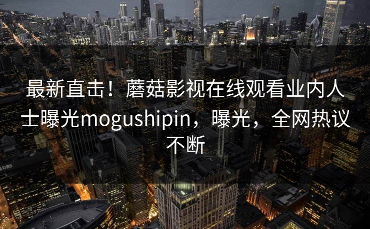 最新直击！蘑菇影视在线观看业内人士曝光mogushipin，曝光，全网热议不断