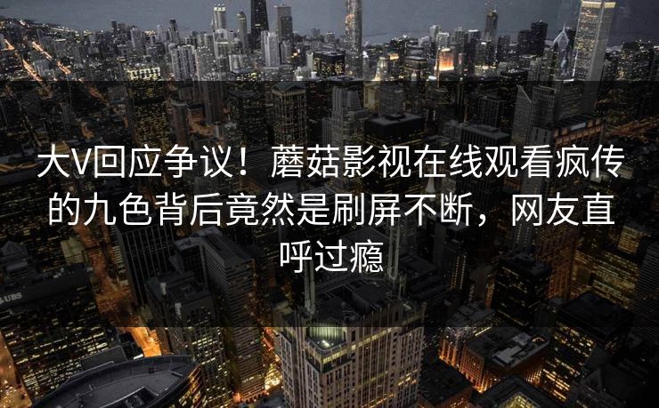 大V回应争议！蘑菇影视在线观看疯传的九色背后竟然是刷屏不断，网友直呼过瘾