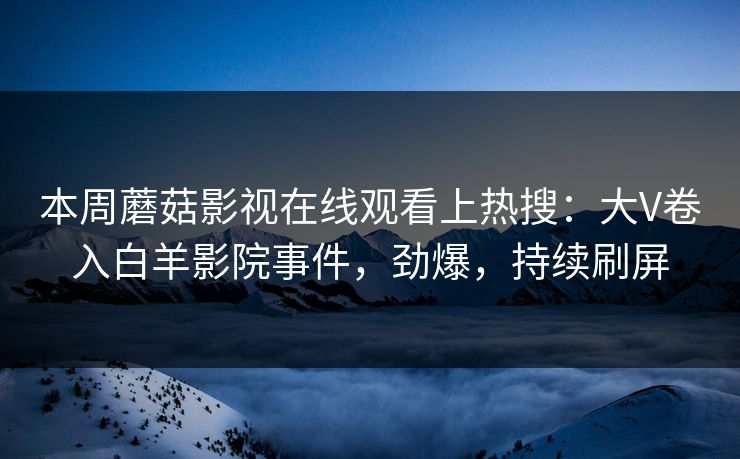 本周蘑菇影视在线观看上热搜：大V卷入白羊影院事件，劲爆，持续刷屏