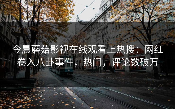 今晨蘑菇影视在线观看上热搜：网红卷入八卦事件，热门，评论数破万