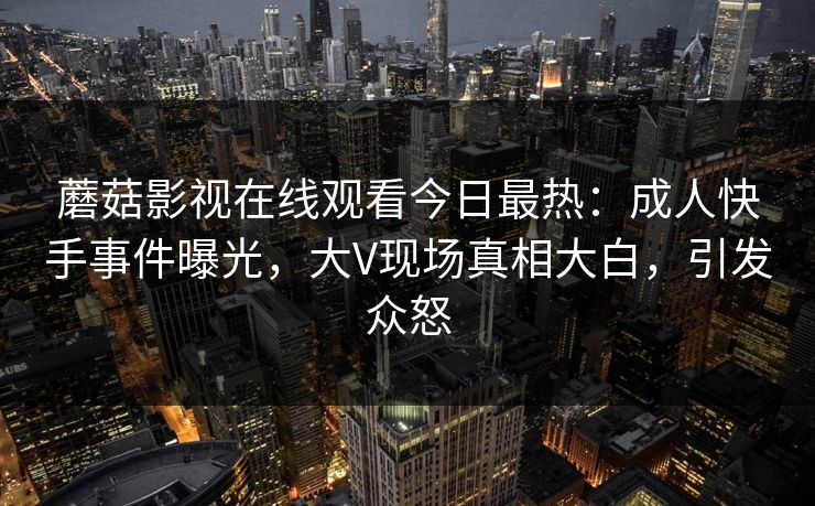 蘑菇影视在线观看今日最热：成人快手事件曝光，大V现场真相大白，引发众怒