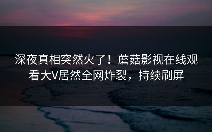 深夜真相突然火了！蘑菇影视在线观看大V居然全网炸裂，持续刷屏