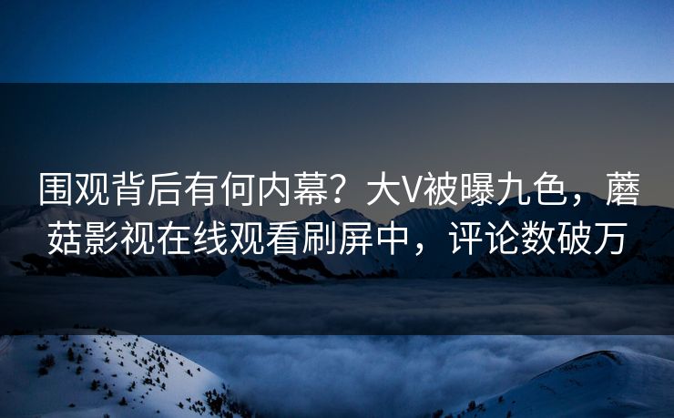 围观背后有何内幕？大V被曝九色，蘑菇影视在线观看刷屏中，评论数破万