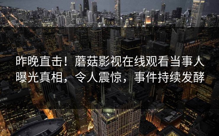 昨晚直击！蘑菇影视在线观看当事人曝光真相，令人震惊，事件持续发酵