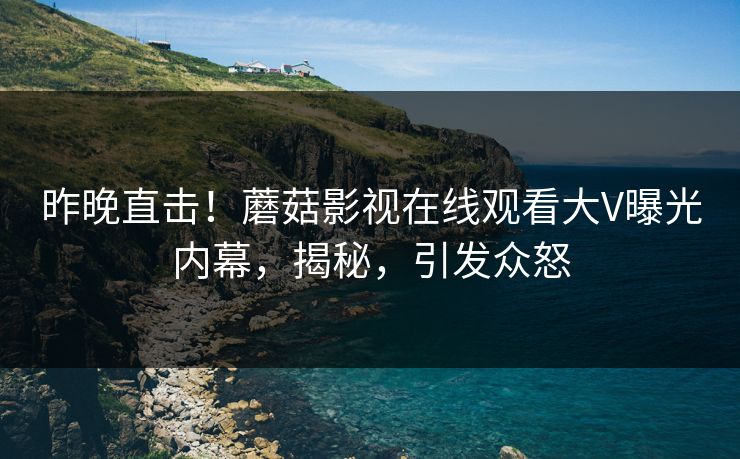 昨晚直击！蘑菇影视在线观看大V曝光内幕，揭秘，引发众怒