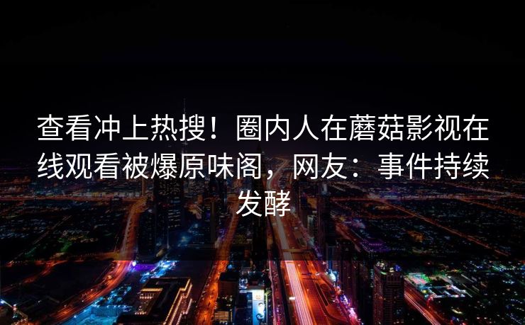 查看冲上热搜！圈内人在蘑菇影视在线观看被爆原味阁，网友：事件持续发酵
