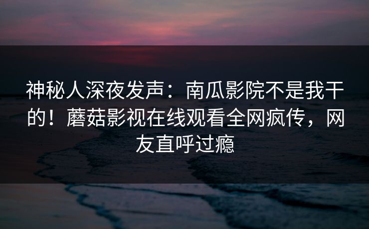 神秘人深夜发声：南瓜影院不是我干的！蘑菇影视在线观看全网疯传，网友直呼过瘾