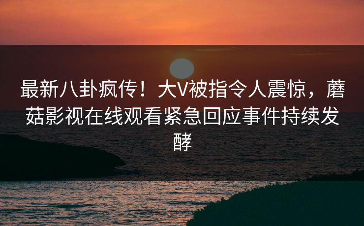 最新八卦疯传！大V被指令人震惊，蘑菇影视在线观看紧急回应事件持续发酵