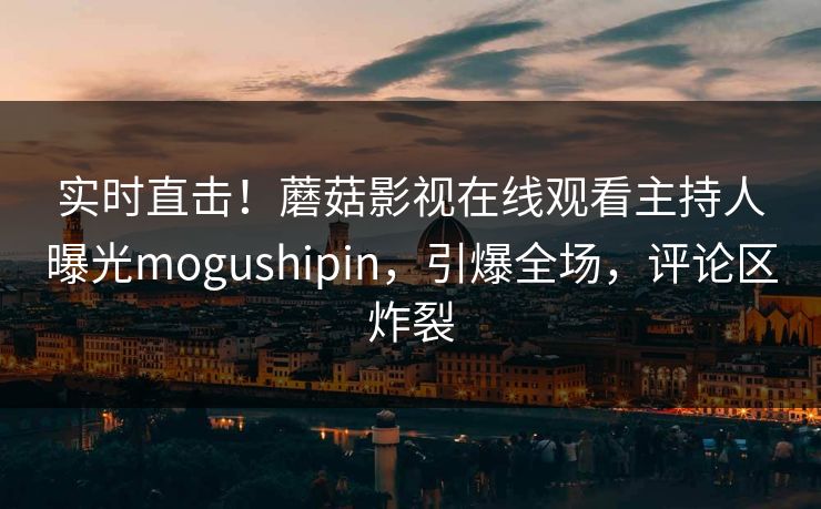 实时直击！蘑菇影视在线观看主持人曝光mogushipin，引爆全场，评论区炸裂