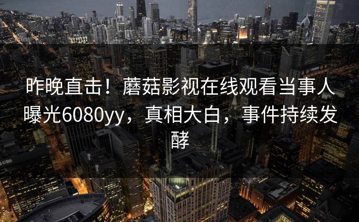 昨晚直击！蘑菇影视在线观看当事人曝光6080yy，真相大白，事件持续发酵