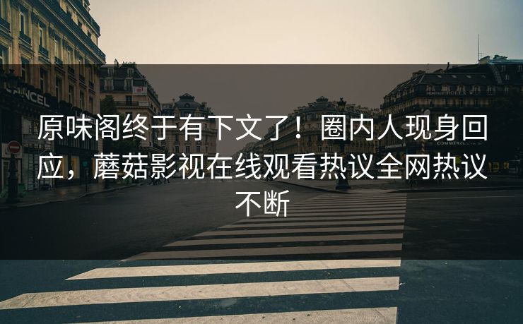 原味阁终于有下文了！圈内人现身回应，蘑菇影视在线观看热议全网热议不断
