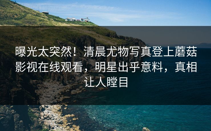 曝光太突然！清晨尤物写真登上蘑菇影视在线观看，明星出乎意料，真相让人瞠目