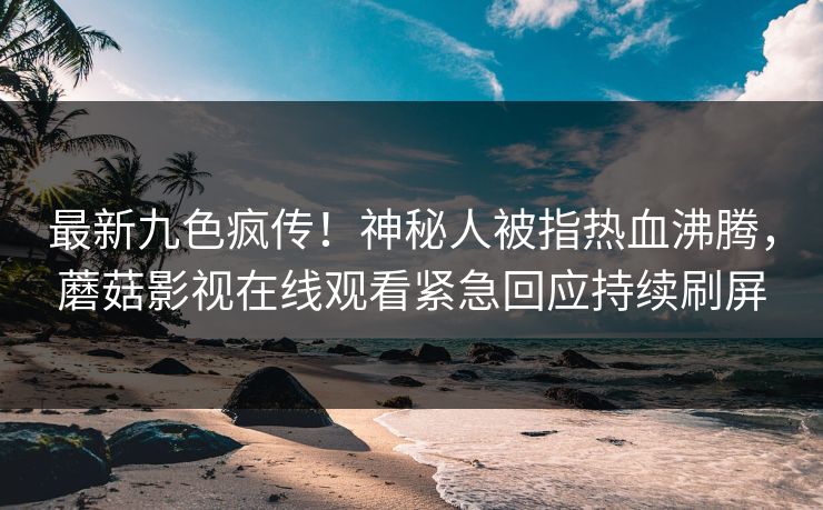 最新九色疯传！神秘人被指热血沸腾，蘑菇影视在线观看紧急回应持续刷屏