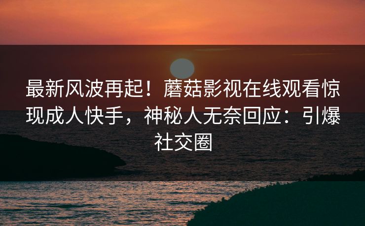 最新风波再起！蘑菇影视在线观看惊现成人快手，神秘人无奈回应：引爆社交圈