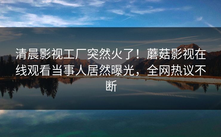 清晨影视工厂突然火了！蘑菇影视在线观看当事人居然曝光，全网热议不断