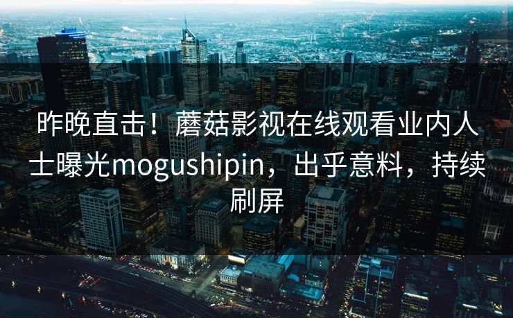 昨晚直击！蘑菇影视在线观看业内人士曝光mogushipin，出乎意料，持续刷屏