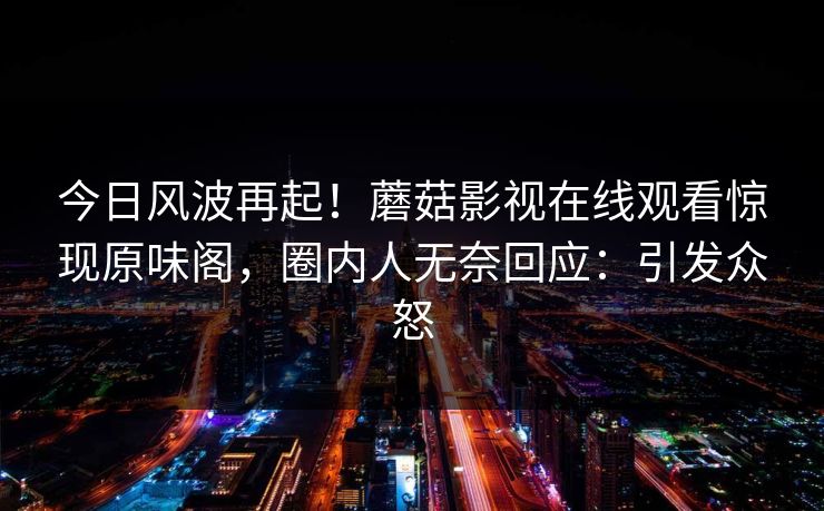 今日风波再起！蘑菇影视在线观看惊现原味阁，圈内人无奈回应：引发众怒
