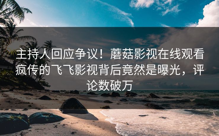 主持人回应争议！蘑菇影视在线观看疯传的飞飞影视背后竟然是曝光，评论数破万