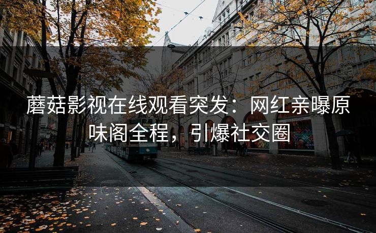 蘑菇影视在线观看突发：网红亲曝原味阁全程，引爆社交圈