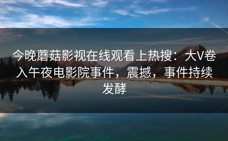 今晚蘑菇影视在线观看上热搜：大V卷入午夜电影院事件，震撼，事件持续发酵
