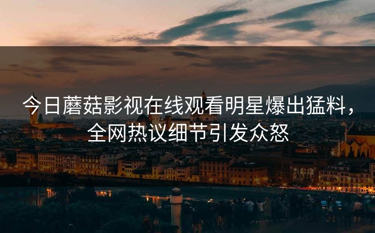 今日蘑菇影视在线观看明星爆出猛料，全网热议细节引发众怒