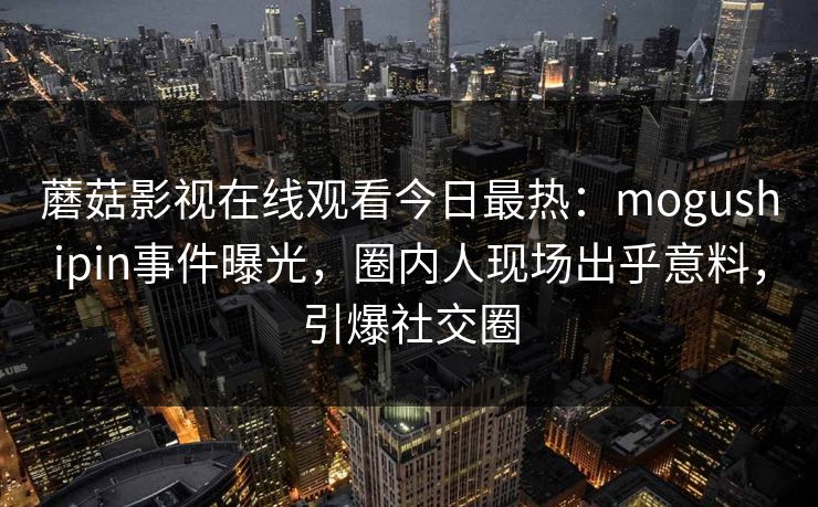蘑菇影视在线观看今日最热：mogushipin事件曝光，圈内人现场出乎意料，引爆社交圈