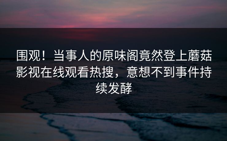 围观！当事人的原味阁竟然登上蘑菇影视在线观看热搜，意想不到事件持续发酵