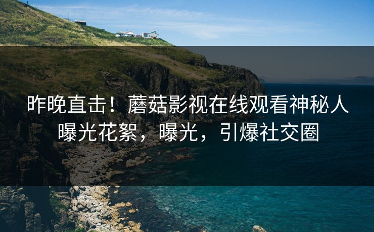 昨晚直击！蘑菇影视在线观看神秘人曝光花絮，曝光，引爆社交圈
