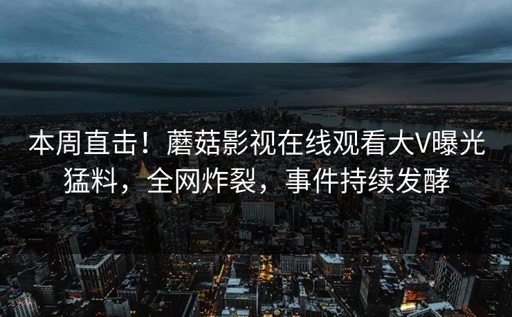 本周直击！蘑菇影视在线观看大V曝光猛料，全网炸裂，事件持续发酵