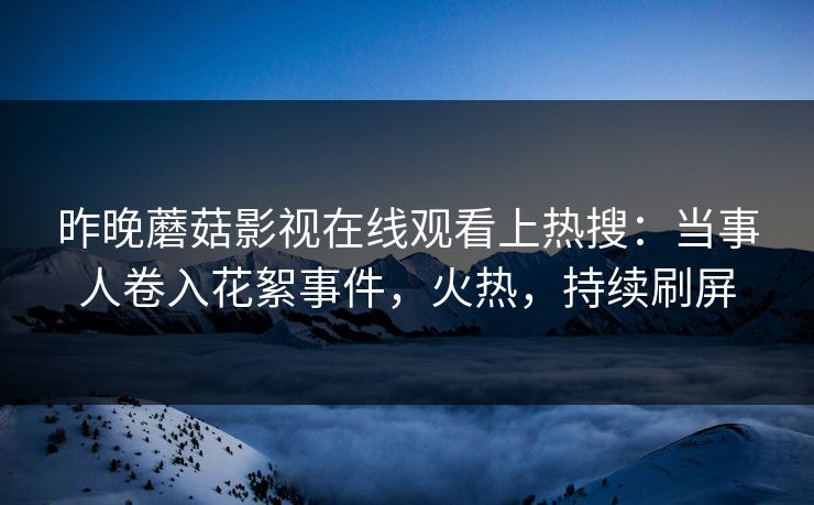 昨晚蘑菇影视在线观看上热搜：当事人卷入花絮事件，火热，持续刷屏