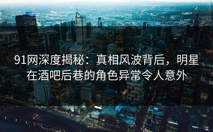 91网深度揭秘：真相风波背后，明星在酒吧后巷的角色异常令人意外