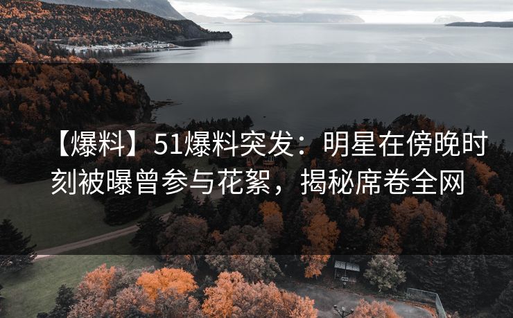 【爆料】51爆料突发：明星在傍晚时刻被曝曾参与花絮，揭秘席卷全网