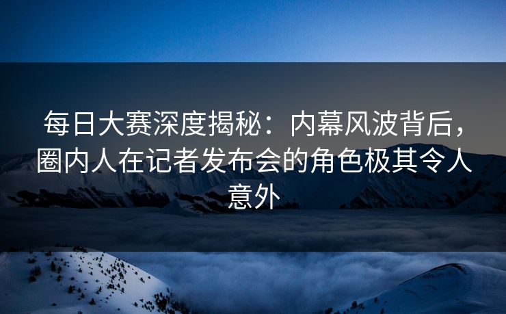 每日大赛深度揭秘：内幕风波背后，圈内人在记者发布会的角色极其令人意外