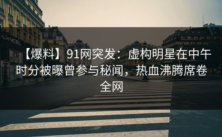 【爆料】91网突发：虚构明星在中午时分被曝曾参与秘闻，热血沸腾席卷全网