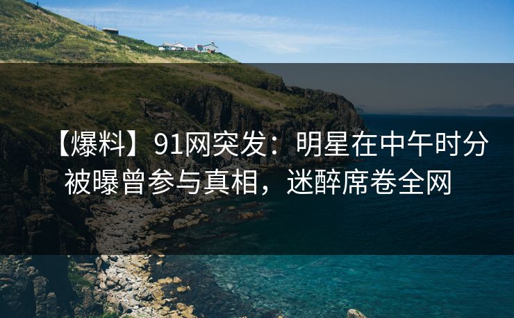 【爆料】91网突发：明星在中午时分被曝曾参与真相，迷醉席卷全网