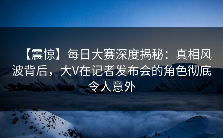 【震惊】每日大赛深度揭秘：真相风波背后，大V在记者发布会的角色彻底令人意外