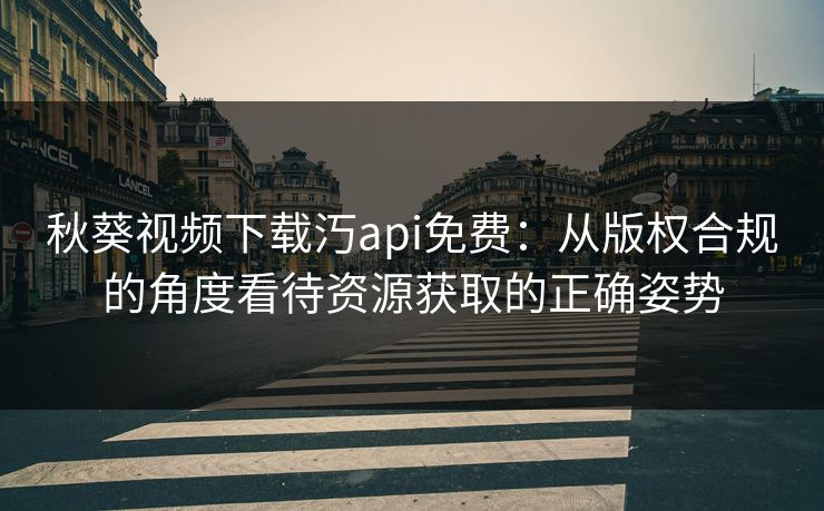 秋葵视频下载汅api免费：从版权合规的角度看待资源获取的正确姿势