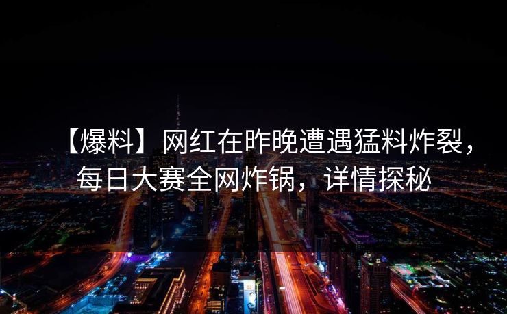 【爆料】网红在昨晚遭遇猛料炸裂，每日大赛全网炸锅，详情探秘