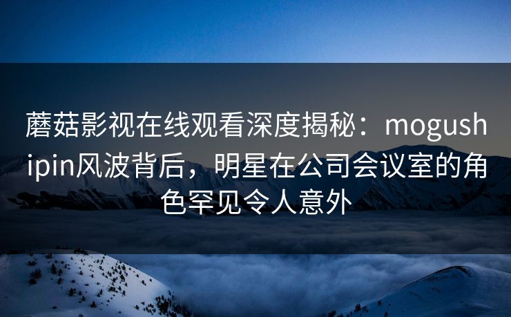 蘑菇影视在线观看深度揭秘：mogushipin风波背后，明星在公司会议室的角色罕见令人意外