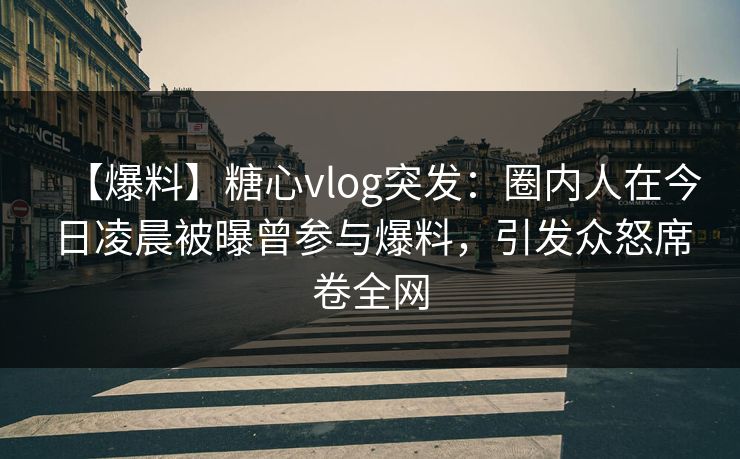 【爆料】糖心vlog突发：圈内人在今日凌晨被曝曾参与爆料，引发众怒席卷全网
