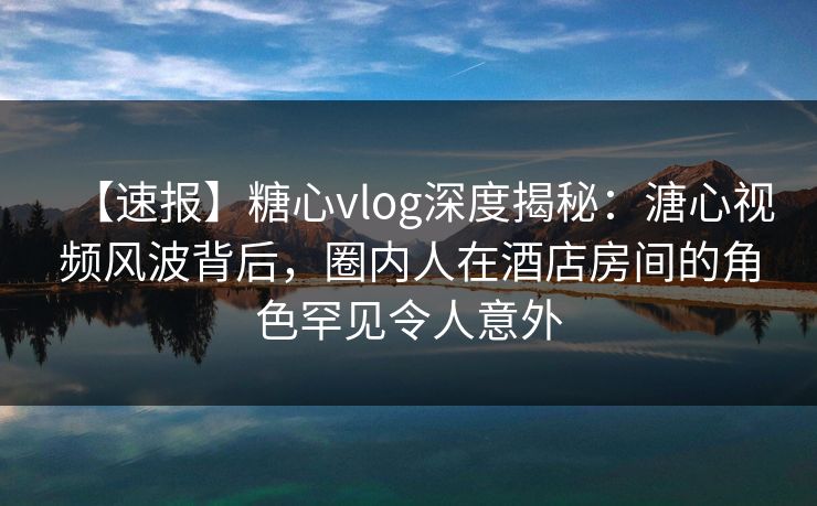 【速报】糖心vlog深度揭秘：溏心视频风波背后，圈内人在酒店房间的角色罕见令人意外