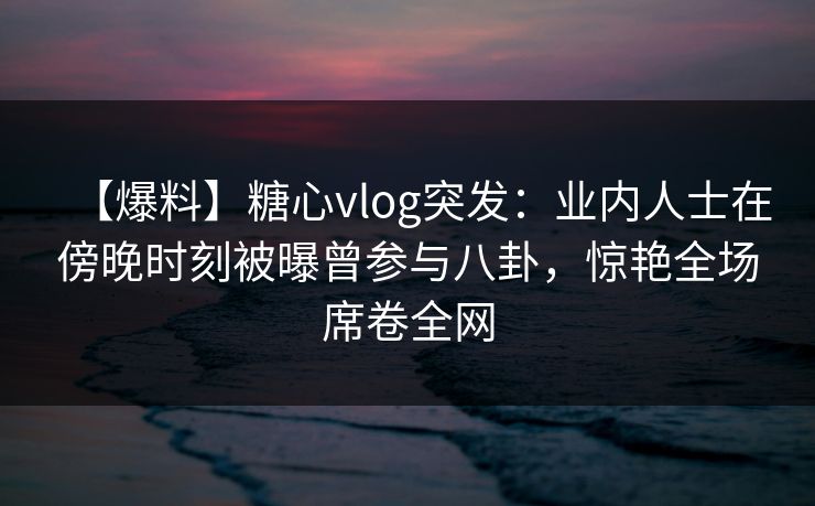 【爆料】糖心vlog突发：业内人士在傍晚时刻被曝曾参与八卦，惊艳全场席卷全网