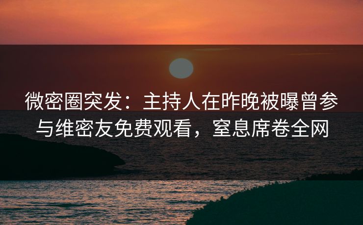 微密圈突发：主持人在昨晚被曝曾参与维密友免费观看，窒息席卷全网