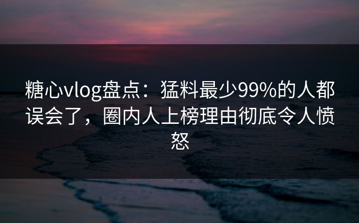 糖心vlog盘点：猛料最少99%的人都误会了，圈内人上榜理由彻底令人愤怒
